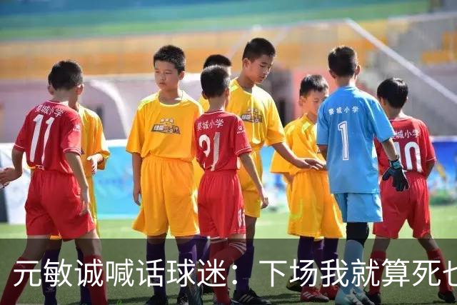 元敏诚喊话球迷：下场我就算死也要死在场上，不要输球时说脏话
