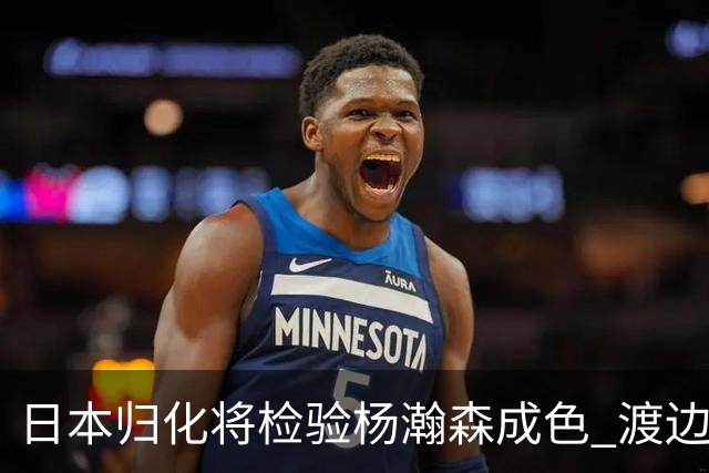 日本归化将检验杨瀚森成色 渡边：有实力击败中国男篮