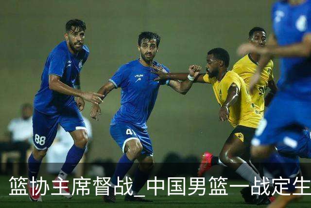 篮协主席督战 中国男篮一战定生死，将帅赛前表态 此役必定全力以赴